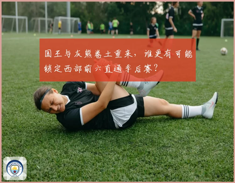 国王与灰熊卷土重来,谁更有可能锁定西部前六直通季后赛?