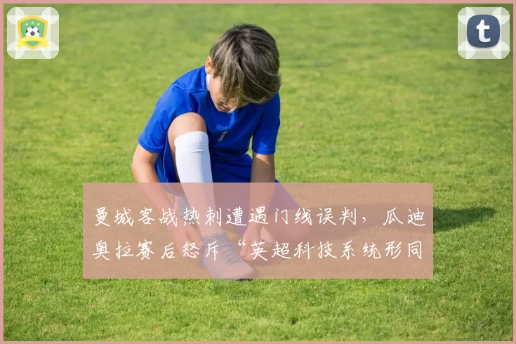 曼城客战热刺遭遇门线误判,瓜迪奥拉赛后怒斥“英超科技系统形同虚设”