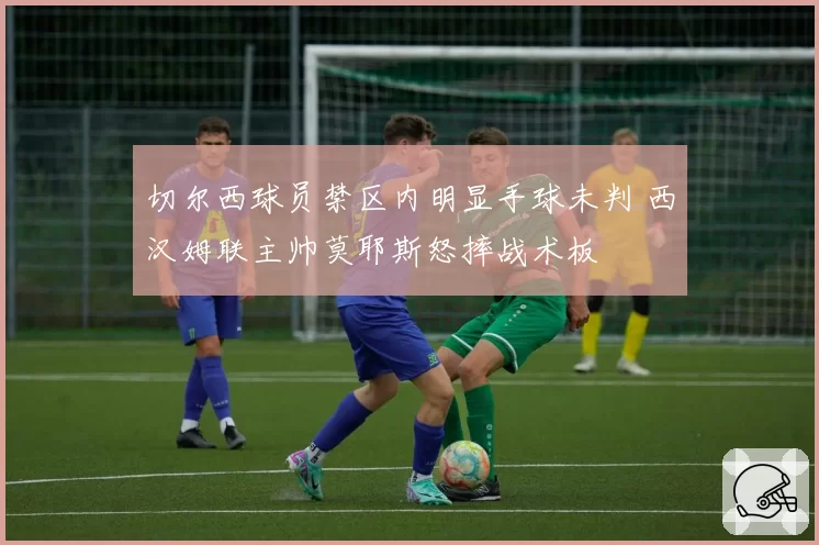 切尔西球员禁区内明显手球未判 西汉姆联主帅莫耶斯怒摔战术板