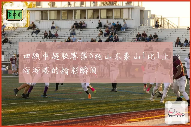 回顾中超联赛第6轮山东泰山1比1上海海港的精彩瞬间