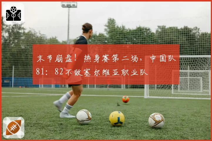 末节崩盘！热身赛第二场，中国队81：82不敌塞尔维亚职业队