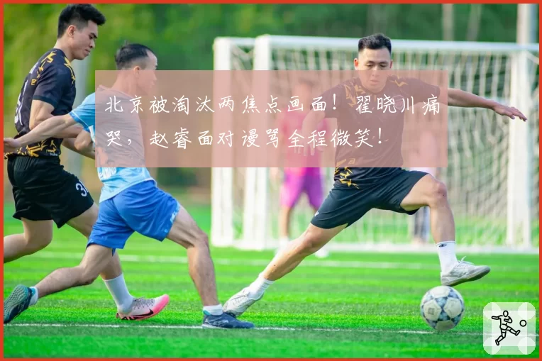 北京被淘汰两焦点画面！翟晓川痛哭，赵睿面对谩骂全程微笑！