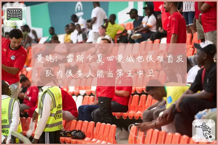 曼晚：雷斯今夏回曼城也很难首发，队内很多人能当第五中卫