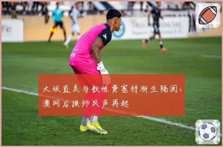 大坂直美与教练费塞特渐生隔阂,澳网后换帅风声再起