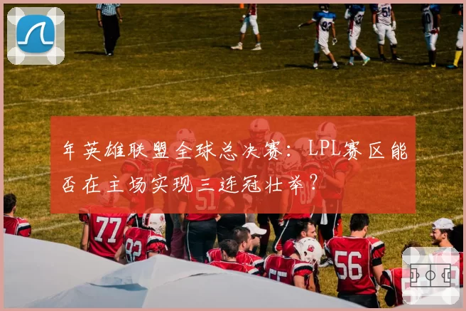 年英雄联盟全球总决赛：LPL赛区能否在主场实现三连冠壮举？