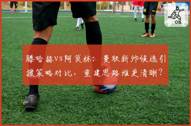 滕哈赫vs阿莫林：曼联新帅候选引援策略对比，重建思路谁更清晰？