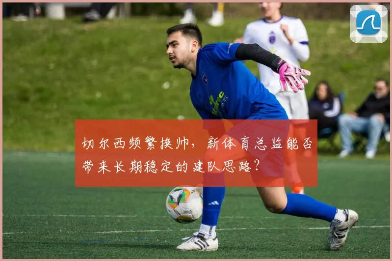 切尔西频繁换帅，新体育总监能否带来长期稳定的建队思路？