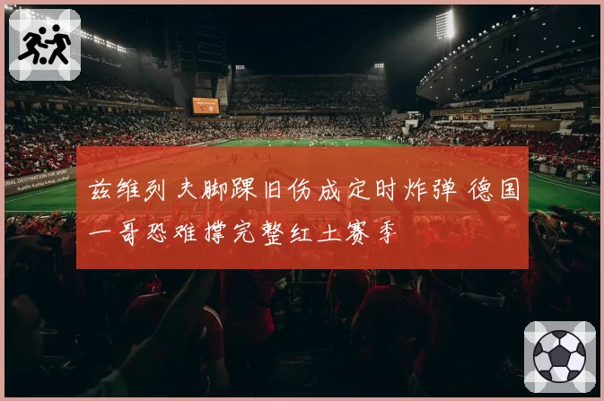 兹维列夫脚踝旧伤成定时炸弹 德国一哥恐难撑完整红土赛季
