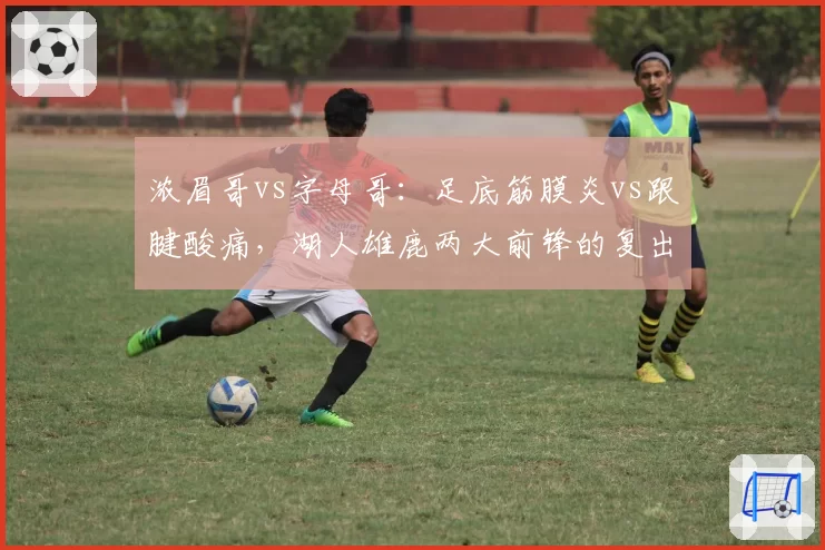 浓眉哥vs字母哥：足底筋膜炎vs跟腱酸痛，湖人雄鹿两大前锋的复出时间表对比