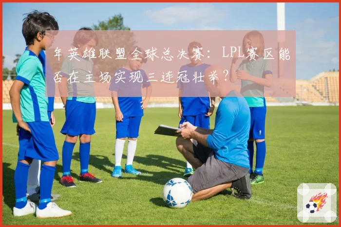 年英雄联盟全球总决赛：LPL赛区能否在主场实现三连冠壮举？