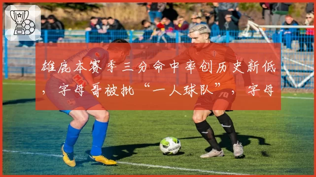 雄鹿本赛季三分命中率创历史新低,字母哥被批“一人球队”,字母哥回怼:闭嘴吧