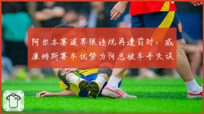 阿尔本赛道界限违规再遭罚时,威廉姆斯赛车优势为何总被车手失误抵消?