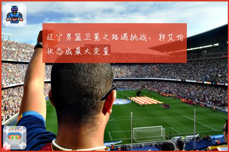 辽宁男篮卫冕之路遇挑战，郭艾伦状态成最大变量