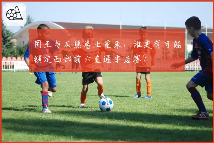 国王与灰熊卷土重来，谁更有可能锁定西部前六直通季后赛？