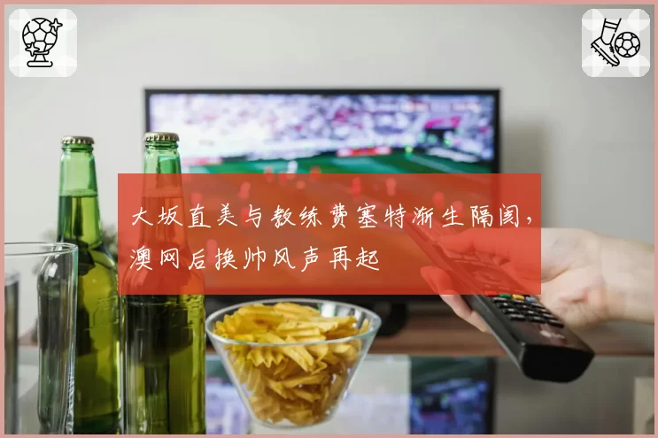 大坂直美与教练费塞特渐生隔阂,澳网后换帅风声再起