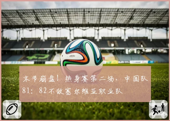 末节崩盘！热身赛第二场，中国队81：82不敌塞尔维亚职业队
