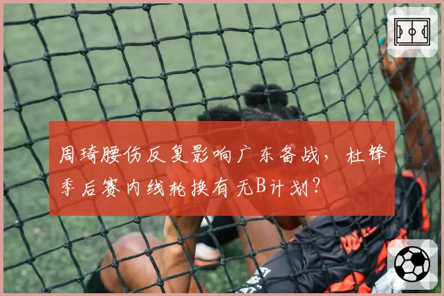 周琦腰伤反复影响广东备战，杜锋季后赛内线轮换有无B计划？