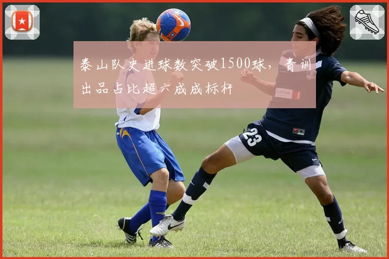 泰山队史进球数突破1500球，青训出品占比超六成成标杆