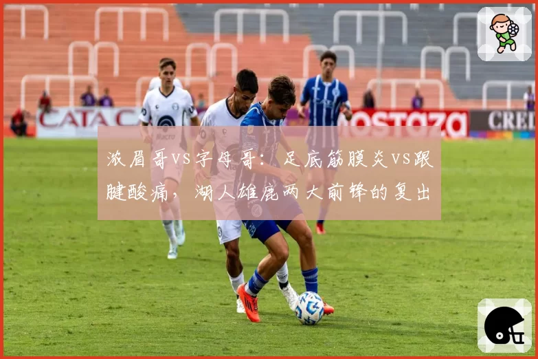 浓眉哥vs字母哥:足底筋膜炎vs跟腱酸痛,湖人雄鹿两大前锋的复出时间表对比