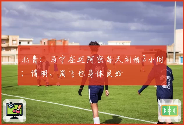 北青：马宁在迈阿密每天训练2小时；傅明、周飞也身体良好