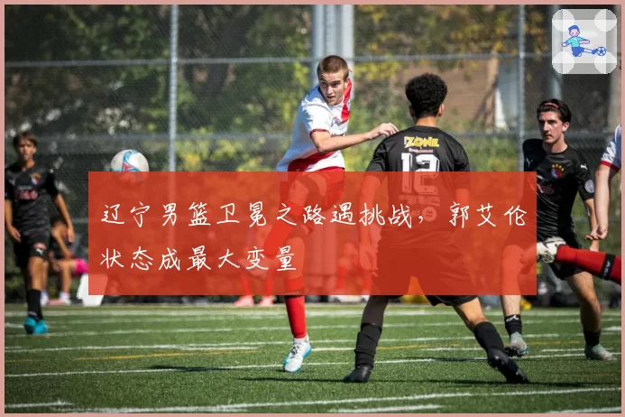 辽宁男篮卫冕之路遇挑战，郭艾伦状态成最大变量
