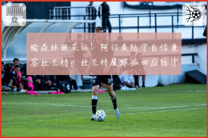 输森林狼采访！阿门表防守自信兼容杜兰特，杜兰特展球痴回应防守