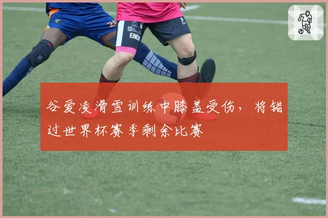 谷爱凌滑雪训练中膝盖受伤，将错过世界杯赛季剩余比赛