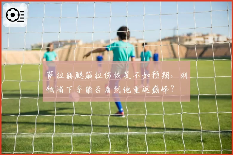 萨拉赫腿筋拉伤恢复不如预期，利物浦下季能否看到他重返巅峰？