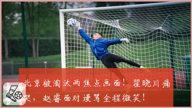 北京被淘汰两焦点画面!翟晓川痛哭,赵睿面对谩骂全程微笑!