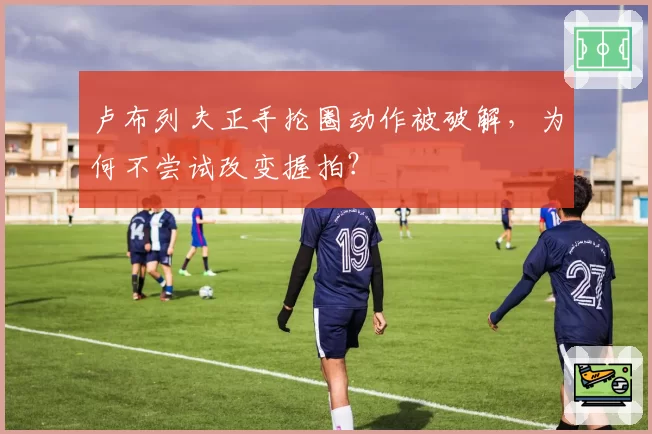 卢布列夫正手抡圈动作被破解，为何不尝试改变握拍？