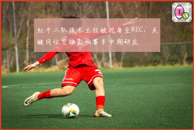 红牛二队技术主任被挖角至WEC,关键岗位空缺影响赛季中期研发
