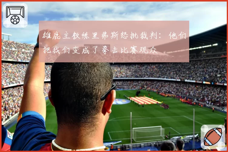雄鹿主教练里弗斯怒批裁判:他们把我们变成了拳击比赛观众