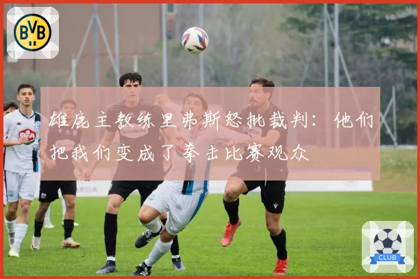 雄鹿主教练里弗斯怒批裁判:他们把我们变成了拳击比赛观众