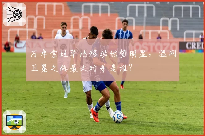 万卓索娃草地移动优势明显，温网卫冕之路最大对手是谁？