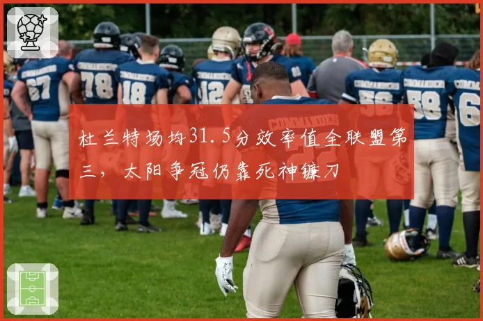 杜兰特场均31.5分效率值全联盟第三，太阳争冠仍靠死神镰刀