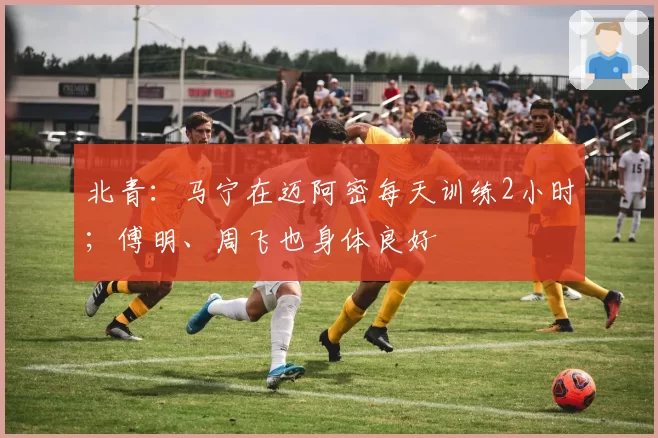 北青：马宁在迈阿密每天训练2小时；傅明、周飞也身体良好