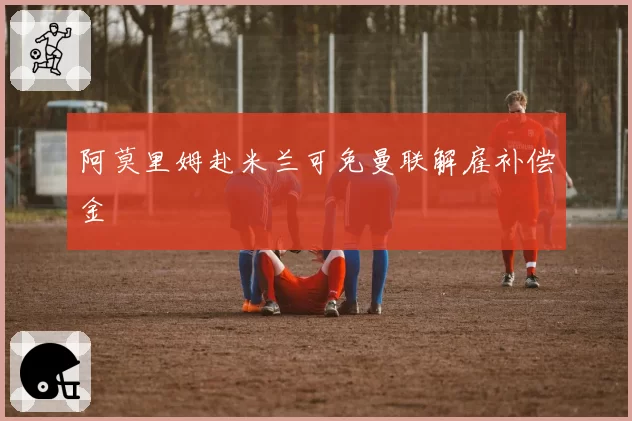 阿莫里姆赴米兰可免曼联解雇补偿金