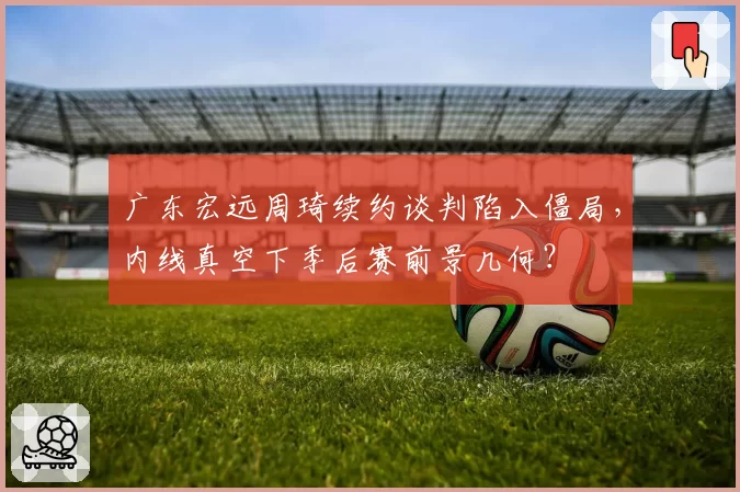 广东宏远周琦续约谈判陷入僵局，内线真空下季后赛前景几何？