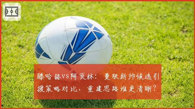 滕哈赫vs阿莫林：曼联新帅候选引援策略对比，重建思路谁更清晰？