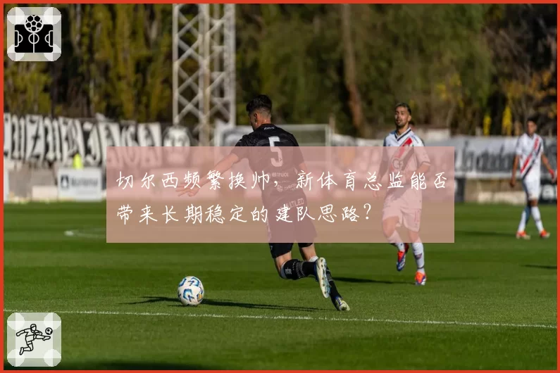切尔西频繁换帅，新体育总监能否带来长期稳定的建队思路？